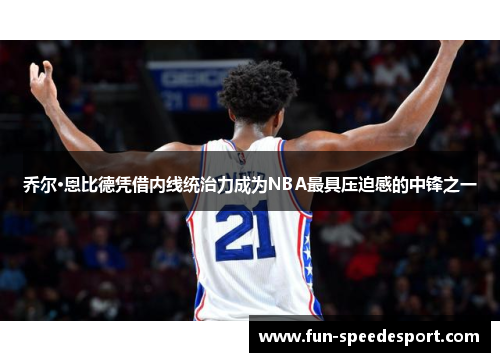 乔尔·恩比德凭借内线统治力成为NBA最具压迫感的中锋之一