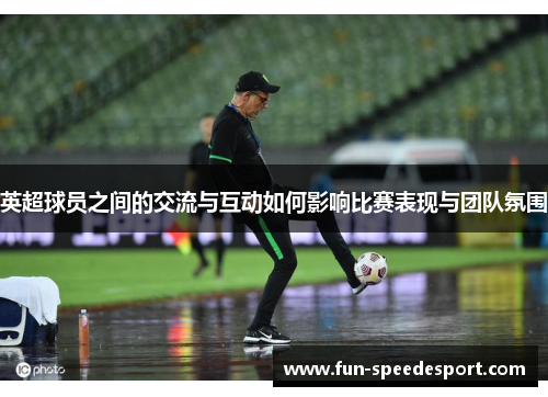 英超球员之间的交流与互动如何影响比赛表现与团队氛围