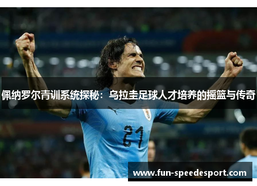 佩纳罗尔青训系统探秘：乌拉圭足球人才培养的摇篮与传奇