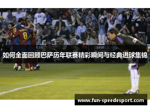 如何全面回顾巴萨历年联赛精彩瞬间与经典进球集锦
