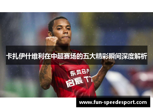 卡扎伊什维利在中超赛场的五大精彩瞬间深度解析