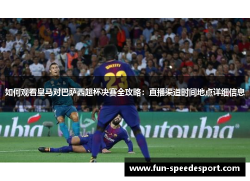 如何观看皇马对巴萨西超杯决赛全攻略：直播渠道时间地点详细信息