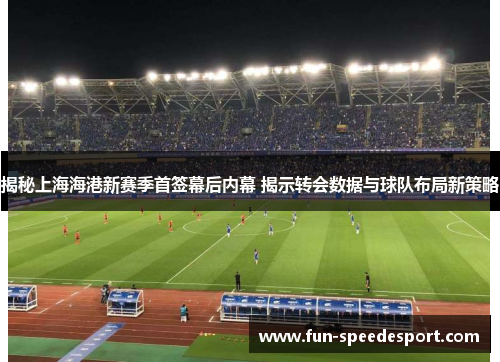 揭秘上海海港新赛季首签幕后内幕 揭示转会数据与球队布局新策略
