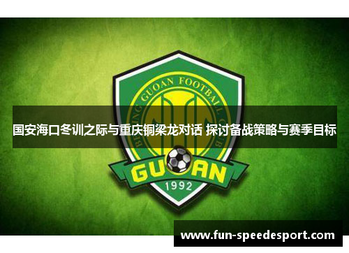 国安海口冬训之际与重庆铜梁龙对话 探讨备战策略与赛季目标