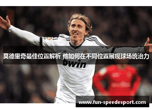 莫德里奇最佳位置解析 他如何在不同位置展现球场统治力 莫德里奇最佳位置解析 他如何在不同位置展现球场统治力