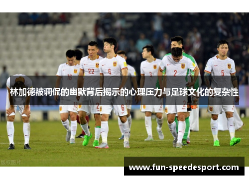 林加德被调侃的幽默背后揭示的心理压力与足球文化的复杂性
