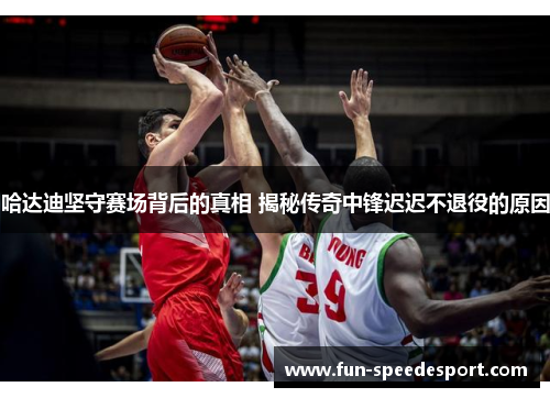 哈达迪坚守赛场背后的真相 揭秘传奇中锋迟迟不退役的原因