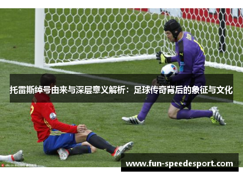 托雷斯绰号由来与深层意义解析：足球传奇背后的象征与文化