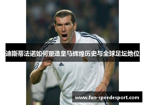 迪斯蒂法诺如何塑造皇马辉煌历史与全球足坛地位