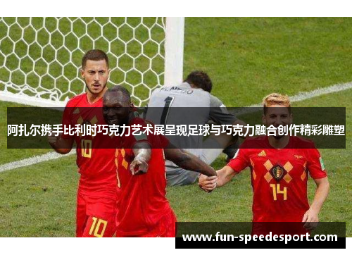 阿扎尔携手比利时巧克力艺术展呈现足球与巧克力融合创作精彩雕塑 阿扎尔携手比利时巧克力艺术展呈现足球与巧克力融合创作精彩雕塑