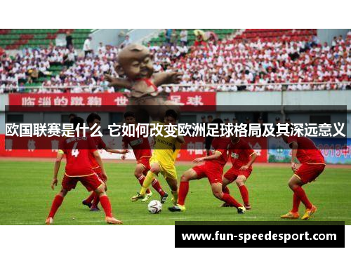 欧国联赛是什么 它如何改变欧洲足球格局及其深远意义 欧国联赛是什么 它如何改变欧洲足球格局及其深远意义