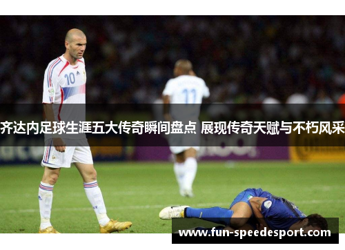 齐达内足球生涯五大传奇瞬间盘点 展现传奇天赋与不朽风采